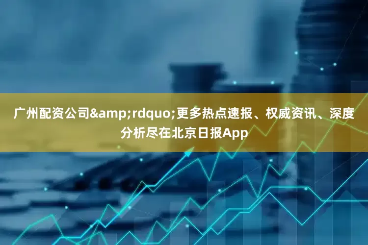 广州配资公司&rdquo;更多热点速报、权威资讯、深度分析尽在北京日报App