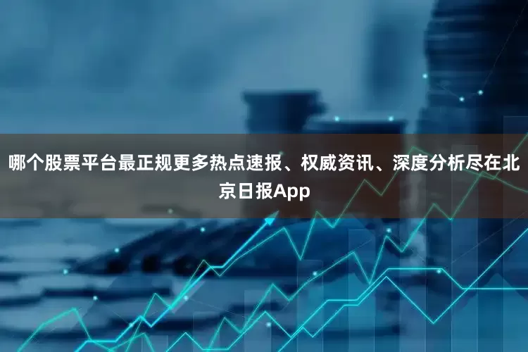 哪个股票平台最正规更多热点速报、权威资讯、深度分析尽在北京日报App
