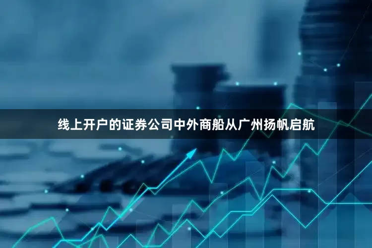 线上开户的证券公司中外商船从广州扬帆启航