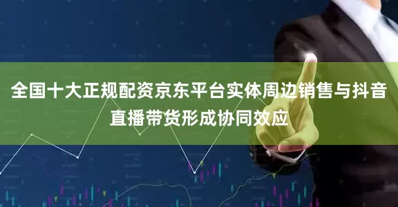 全国十大正规配资京东平台实体周边销售与抖音直播带货形成协同效应