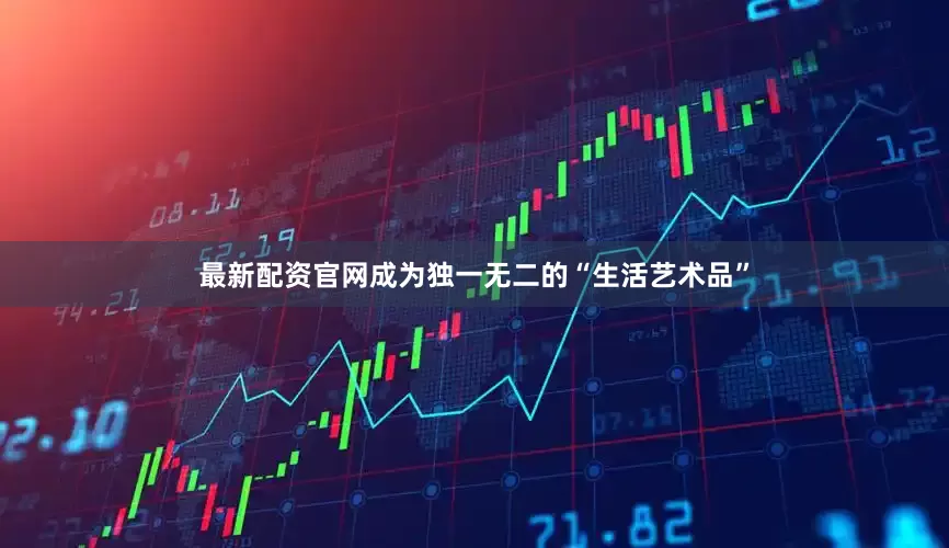 最新配资官网成为独一无二的“生活艺术品”
