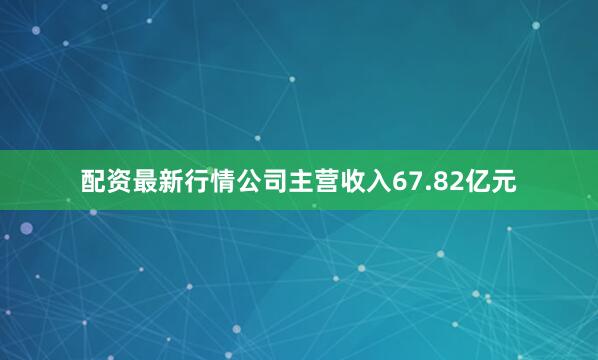配资最新行情公司主营收入67.82亿元