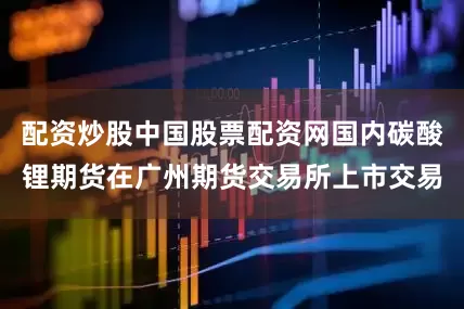 配资炒股中国股票配资网国内碳酸锂期货在广州期货交易所上市交易