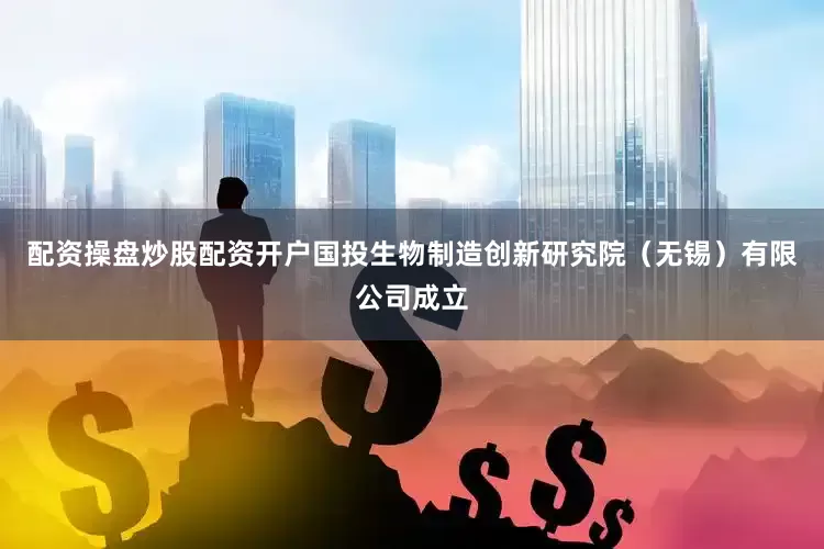 配资操盘炒股配资开户国投生物制造创新研究院（无锡）有限公司成立