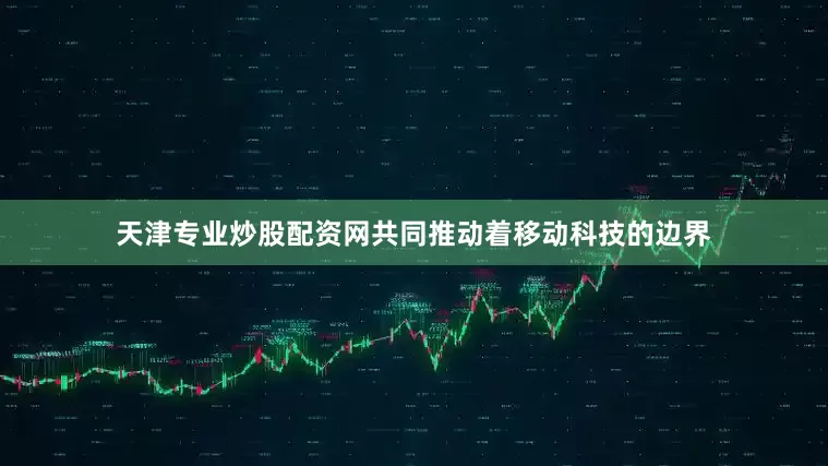 天津专业炒股配资网共同推动着移动科技的边界