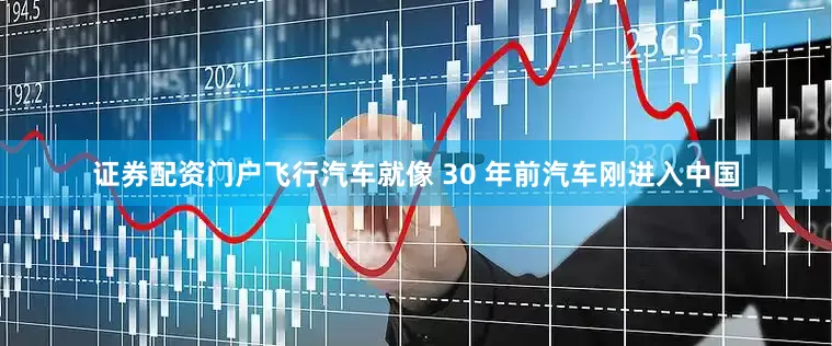 证券配资门户飞行汽车就像 30 年前汽车刚进入中国