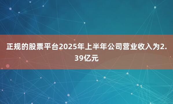 正规的股票平台2025年上半年公司营业收入为2.39亿元