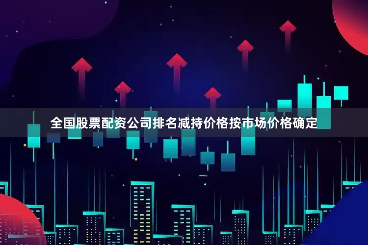 全国股票配资公司排名减持价格按市场价格确定