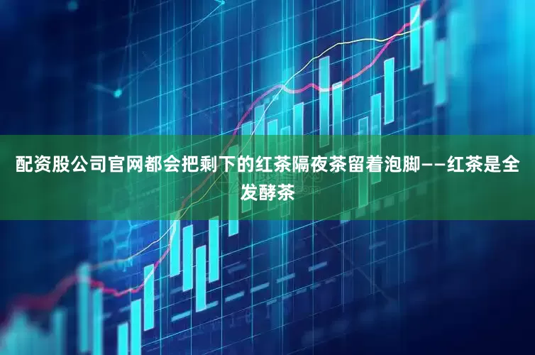 配资股公司官网都会把剩下的红茶隔夜茶留着泡脚——红茶是全发酵茶