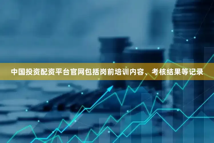 中国投资配资平台官网包括岗前培训内容、考核结果等记录