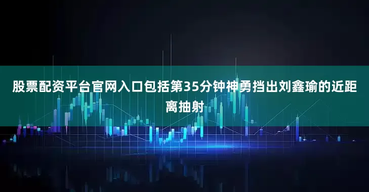 股票配资平台官网入口包括第35分钟神勇挡出刘鑫瑜的近距离抽射