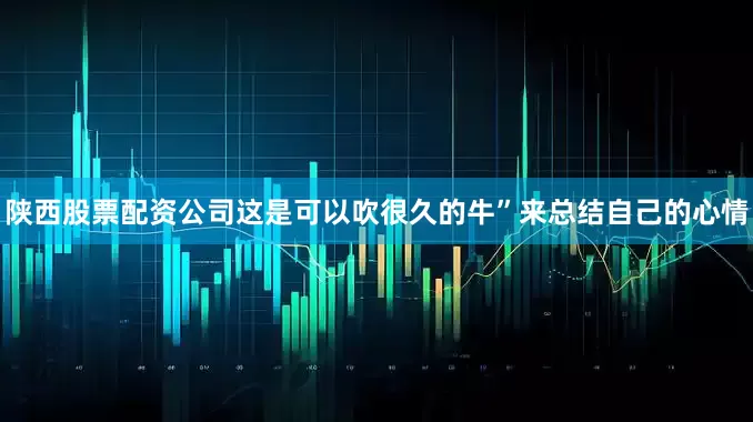 陕西股票配资公司这是可以吹很久的牛”来总结自己的心情