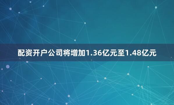 配资开户公司将增加1.36亿元至1.48亿元